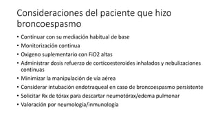 Consideraciones del paciente que hizo
broncoespasmo
• Continuar con su mediación habitual de base
• Monitorización continua
• Oxigeno suplementario con FiO2 altas
• Administrar dosis refuerzo de corticoesteroides inhalados y nebulizaciones
continuas
• Minimizar la manipulación de vía aérea
• Considerar intubación endotraqueal en caso de broncoespasmo persistente
• Solicitar Rx de tórax para descartar neumotórax/edema pulmonar
• Valoración por neumología/inmunología
 