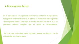 En el contexto de una opacidad pulmonar la existencia de estructuras
bronquiales conteniendo aire en su interior se ha descrito como signo del
“broncograma aéreo”. Este signo es mucho mas fácil de ver en TC y su
presencia permite asegurar que la lesión es intrapulmonar.
Por otro lado, este signo suele asociarse, aunque no siempre, con la
enfermedad del espacio aéreo.
 Broncograma Aereo:
 
