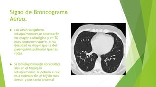 Signo de Broncograma
Aereo.
 Los vasos sanguíneos
intrapulmonares se observarán
en imagen radiológica y en TC
pues contienen sangre, cuya
densidad es mayor que la del
parénquima pulmonar que las
rodea
 Si radiológicamente apreciamos
aire en el bronquio
intrapulmonar, se deberá a que
esta rodeado de un tejido mas
denso, y por tanto anormal
 