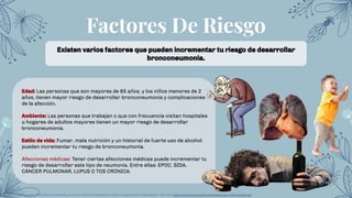 Factores De Riesgo
Existen varios factores que pueden incrementar tu riesgo de desarrollar
bronconeumonía.
Edad: Las personas que son mayores de 65 años, y los niños menores de 2
años, tienen mayor riesgo de desarrollar bronconeumonía y complicaciones
de la afección.
Ambiente: Las personas que trabajan o que con frecuencia visitan hospitales
u hogares de adultos mayores tienen un mayor riesgo de desarrollar
bronconeumonía.
Estilo de vida: Fumar, mala nutrición y un historial de fuerte uso de alcohol
pueden incrementar tu riesgo de bronconeumonía.
Afecciones médicas: Tener ciertas afecciones médicas puede incrementar tu
riesgo de desarrollar este tipo de neumonía. Entre ellas: EPOC, SIDA,
CÁNCER PULMONAR, LUPUS O TOS CRÓNICA.
RPablo Cortés Borrego (2001) Bronconeumonía: ¿A qué se reﬁeren los pediatras cuando la diagnostican? Medigraphic. Sitio web: https://www.medigraphic.com/pdfs/iner/in-2001/in013a.pdf
 