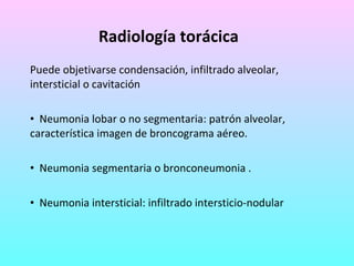 Radiología torácica Puede objetivarse condensación, infiltrado alveolar, intersticial o cavitación Neumonia lobar o no segmentaria: patrón alveolar,  característica imagen de broncograma aéreo. Neumonia segmentaria o bronconeumonia . Neumonia intersticial: infiltrado intersticio-nodular 