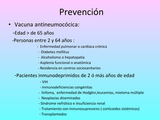 Prevención Vacuna antineumocócica: - Edad > de 65 años -Personas entre 2 y 64 años : -  Enfermedad pulmonar o cardíaca crónica -  Diabetes mellitus -  Alcoholismo o hepatopatía  - Asplenia funcional o anatómica - Residencia en centros sociosanitarios - Pacientes  inmunodeprimidos de 2 ó más años de edad   - VIH - Inmunodeficiencias congénitas -  linfoma,  enfermedad de Hodgkin,leucemias, mieloma múltiple -  Neoplasias diseminadas - Síndrome nefrótico e insuficiencia renal - Tratamiento con inmunosupresores ( corticoides sistémicos) - Transplantodos 