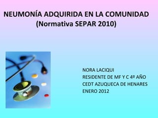 NEUMONÍA ADQUIRIDA EN LA COMUNIDAD (Normativa SEPAR 2010) NORA LACIQUI RESIDENTE DE MF Y C 4º AÑO CEDT AZUQUECA DE HENARES ENERO 2012 