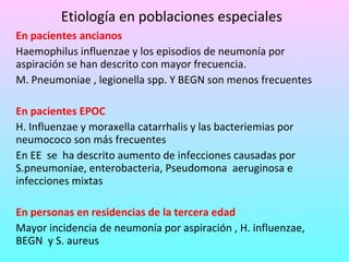 Etiología en poblaciones especiales En pacientes ancianos Haemophilus influenzae y los episodios de neumonía por aspiración se han descrito con mayor frecuencia. M. Pneumoniae , legionella spp. Y BEGN son menos frecuentes En pacientes EPOC H. Influenzae y moraxella catarrhalis y las bacteriemias por  neumococo son más frecuentes En EE  se  ha descrito aumento de infecciones causadas por S.pneumoniae, enterobacteria, Pseudomona  aeruginosa e infecciones mixtas En personas en residencias de la tercera edad Mayor incidencia de neumonía por aspiración , H. influenzae, BEGN  y S. aureus 