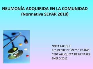 NEUMONÍA ADQUIRIDA EN LA COMUNIDAD (Normativa SEPAR 2010) NORA LACIQUI RESIDENTE DE MF Y C 4º AÑO CEDT AZUQUECA DE HENARES ENERO 2012 