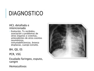 DIAGNOSTICO
HCL detallada e
intencionada
 Evolución, Tx recibidos,
asociación a problemas de
otros órganos o sistemas,
antecedentes de otros eventos
neumónicos,
inmunodeficiencias, bronco
displasias, cuerpo extraño.
BH, QS, ES
PCR, VSG
Exudado faringeo, esputo,
sangre
Hemocultivos
 