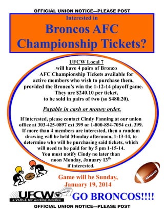 OFFICIAL UNION NOTICE—PLEASE POST

Interested in

Broncos AFC
Championship Tickets?
UFCW Local 7
will have 4 pairs of Bronco
AFC Championship Tickets available for
active members who wish to purchase them,
provided the Bronco’s win the 1-12-14 playoff game.
They are $240.10 per ticket,
to be sold in pairs of two (so $480.20).

Payable in cash or money order.
If interested, please contact Cindy Fanning at our union
office at 303-425-0897 ext 399 or 1-800-854-7054 ext. 399.
If more than 4 members are interested, then a random
drawing will be held Monday afternoon, 1-13-14, to
determine who will be purchasing said tickets, which
will need to be paid for by 5 pm 1-15-14.
You must notify Cindy no later than
noon Monday, January 13th
if interested.

Game will be Sunday,
January 19, 2014

GO BRONCOS!!!!
OFFICIAL UNION NOTICE—PLEASE POST

 