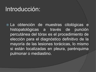 Introducción:La obtención de muestras citológicas e histopatológicas a través de punción percutánea del tórax es el procedimiento de elección para el diagnóstico definitivo de la mayoría de las lesiones torácicas, lo mismo si están localizadas en pleura, parénquima pulmonar o mediastino.