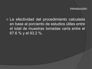 Introducción:La efectividad del procedimiento calculada en base al porciento de estudios útiles entre el total de muestras tomadas varía entre el 67.6 % y el 93.2 %.