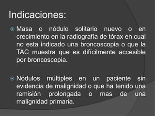 Indicaciones:Masa o nódulo solitario nuevo o en crecimiento en la radiografía de tórax en cual no esta indicado una broncoscopia o que la TAC muestra que es difícilmente accesible por broncoscopia.Nódulos múltiples en un paciente sin evidencia de malignidad o que ha tenido una remisión prolongada o mas de una malignidad primaria.