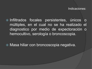 Indicaciones:Infiltrados focales persistentes, únicos o múltiples, en el cual no se ha realizado el diagnostico por medio de expectoración o hemocultivo, serología o broncoscopia.Masa hiliar con broncoscopia negativa.