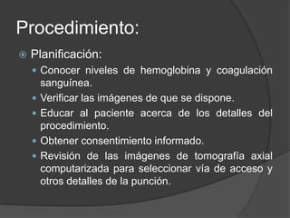 Procedimiento:Planificación:Conocer niveles de hemoglobina y coagulación sanguínea.Verificar las imágenes de que se dispone.Educar al paciente acerca de los detalles del procedimiento.Obtener consentimiento informado.Revisión de las imágenes de tomografía axial computarizada para seleccionar vía de acceso y otros detalles de la punción.