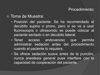Procedimiento:Toma de Muestra:Posición del paciente: Se ha recomendado el decúbito supino o prono, pero si se va a usar fluoroscopía o ultrasonido se puede colocar al paciente sentado o en decúbito lateral.Tener acceso endovenoso que permita administrar sedación antes del procedimiento cuando el paciente lo requiera.Se ofrece sedación suave antes de la punción, nunca anestesia general pues interfiere con la capacidad de cooperación del paciente.