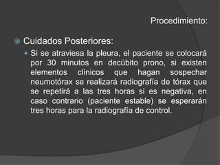 Procedimiento:Cuidados Posteriores:Si se atraviesa la pleura, el paciente se colocará por 30 minutos en decúbito prono, si existen elementos clínicos que hagan sospechar neumotórax se realizará radiografía de tórax que se repetirá a las tres horas si es negativa, en caso contrario (paciente estable) se esperarán tres horas para la radiografía de control.