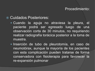 Procedimiento:Cuidados Posteriores:Cuando la aguja no atraviesa la pleura, el paciente podrá ser egresado luego de una observación corta de 30 minutos, no requiriendo realizar radiografía torácica posterior a la toma de muestra.Inserción de tubo de pleurotomía, en caso de neumotórax, aunque la mayoría de los pacientes con esta complicación pueden tratarse de forma conservadora con fisioterapia para favorecer la re-expansión pulmonar