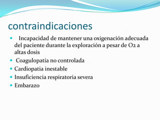 contraindicaciones   Incapacidad de mantener una oxigenación adecuada del paciente durante la exploración a pesar de O2 a altas dosisCoagulopatía no controladaCardiopatia inestableInsuficiencia respiratoria severaEmbarazo