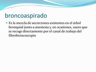 broncoaspiradoEs la mezcla de secreciones existentes en el árbol bronquial junto a anestesia y, en ocasiones, suero que se recoge directamente por el canal de trabajo del fibrobroncoscopio