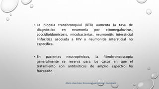 • La biopsia transbronquial (BTB) aumenta la tasa de
diagnóstico en neumonía por citomegalovirus,
coccidioidomicosis, micobacterias, neumonitis intersticial
linfocítica asociada a HIV y neumonitis intersticial no
especifica.
• En pacientes neutropénicos, la fibrobroncoscopia
generalmente se reserva para los casos en que el
tratamiento con antibióticos de amplio espectro ha
fracasado.
Alberto López Aráoz. Broncoscopia para clínicos y neumólogos.
 