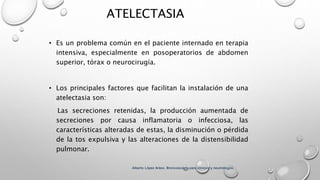 ATELECTASIA
• Es un problema común en el paciente internado en terapia
intensiva, especialmente en posoperatorios de abdomen
superior, tórax o neurocirugía.
• Los principales factores que facilitan la instalación de una
atelectasia son:
Las secreciones retenidas, la producción aumentada de
secreciones por causa inflamatoria o infecciosa, las
características alteradas de estas, la disminución o pérdida
de la tos expulsiva y las alteraciones de la distensibilidad
pulmonar.
Alberto López Aráoz. Broncoscopia para clínicos y neumólogos.
 