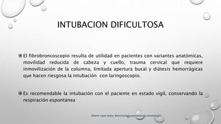 INTUBACION DIFICULTOSA
 El fibrobroncoscopio resulta de utilidad en pacientes con variantes anatómicas,
movilidad reducida de cabeza y cuello, trauma cervical que requiere
inmovilización de la columna, limitada apertura bucal y diátesis hemorrágicas
que hacen riesgosa la intubación con laringoscopio.
 Es recomendable la intubación con el paciente en estado vigil, conservando la
respiración espontánea
Alberto López Aráoz. Broncoscopia para clínicos y neumólogos.
 