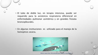 • El tubo de doble luz, en terapia intensiva, puede ser
requerido para la asistencia respiratoria diferencial en
enfermedades pulmonar asimétrica y en grandes fistulas
broncopleurales.
• En algunas instituciones es utilizado para el manejo de la
hemoptisis severa.
Alberto López Aráoz. Broncoscopia para clínicos y neumólogos.
 