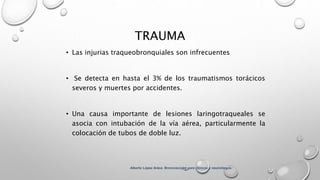 TRAUMA
• Las injurias traqueobronquiales son infrecuentes
• Se detecta en hasta el 3% de los traumatismos torácicos
severos y muertes por accidentes.
• Una causa importante de lesiones laringotraqueales se
asocia con intubación de la vía aérea, particularmente la
colocación de tubos de doble luz.
Alberto López Aráoz. Broncoscopia para clínicos y neumólogos.
 