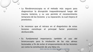 • La fibrobroncoscopia es el método más seguro para
diagnosticar la disrupción traqueobronquial luego del
trauma torácico, y su uso permite el reconocimiento
temprano de las lesiones y su reparación, la cual mejora el
pronóstico.
• Se reconoce que el retraso en el diagnóstico de estas
lesiones constituye el principal factor pronóstico
desfavorable.
• Es fundamental importancia también el uso del
broncoscopio para la intubación de las vías aéreas
lesionadas a fin de evitar el empeoramiento de las lesiones
así como la constitución de una falsa vía.
Alberto López Aráoz. Broncoscopia para clínicos y neumólogos.
 