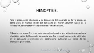 HEMOPTISIS.
• Para el diagnóstico etiológico y de topografía del sangrado de la vía aérea, así
como para el manejo inicial del sangrado de mayor volumen luego de la
intubación, el fibrobroncoscopio resulta sumamente útil.
• El lavado con suero frio, con soluciones de adrenalina y el aislamiento mediante
el catéter balón del bronquio sangrante son los procedimientos más utilizados
en el sangrado proveniente del parénquima pulmonar así como de los
bronquios periféricos.
Alberto López Aráoz. Broncoscopia para clínicos y neumólogos.
 