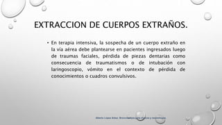 EXTRACCION DE CUERPOS EXTRAÑOS.
• En terapia intensiva, la sospecha de un cuerpo extraño en
la vía aérea debe plantearse en pacientes ingresados luego
de traumas faciales, pérdida de piezas dentarias como
consecuencia de traumatismos o de intubación con
laringoscopio, vómito en el contexto de pérdida de
conocimientos o cuadros convulsivos.
Alberto López Aráoz. Broncoscopia para clínicos y neumólogos.
 