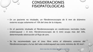 CONSIDERACIONES
FISIOPATOLOGICAS
• En un paciente no intubado, un fibrobroncoscopio de 6 mm de diámetro
externo ocupa solamente el 10% del área de la tráquea.
• En el paciente intubado el fibrobroncoscopio en condiciones normales (tubo
endotraqueal > 8 mm; fibrobroncoscopio de 6 mm) ocupa más del 30%,
determinando obstrucción al flujo de aire.
• Se ha recomendado que el área libre entre el diámetro externo del
fibrobroncoscopio y la luz del tubo endotraqueal sea como mínimo de 40 mm².
Alberto López Aráoz. Broncoscopia para clínicos y neumólogos.
 