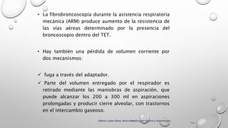 • La fibrobroncoscopia durante la asistencia respiratoria
mecánica (ARM) produce aumento de la resistencia de
las vías aéreas determinado por la presencia del
broncoscopio dentro del TET.
• Hay también una pérdida de volumen corriente por
dos mecanismos:
 fuga a través del adaptador.
 Parte del volumen entregado por el respirador es
retirado mediante las maniobras de aspiración, que
puede alcanzar los 200 a 300 ml en aspiraciones
prolongadas y producir cierre alveolar, con trastornos
en el intercambio gaseoso.
Alberto López Aráoz. Broncoscopia para clínicos y neumólogos.
 