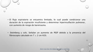 • El flujo espiratorio se encuentra limitado, lo cual puede condicionar una
duración de la espiración insuficiente y determinar hiperinsuflación pulmonar,
con aumento de riesgo de barotrauma.
• Steimberg y cols. Señalan un aumento de PEEP debido a la presencia del
fibroscopio calculado en 7 ± 2 cm H20.
Alberto López Aráoz. Broncoscopia para clínicos y neumólogos.
 