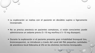  La exploración se realiza con el paciente en decúbito supino o ligeramente
incorporado.
 No se precisa anestesia en pacientes comatosos, si están conscientes puede
administrarse un sedante previo (5-10 mg morfina ó 5-10 mg diazepan).
 Durante la exploración si el paciente presenta gran irritabilidad bronquial (tos,
broncoespasmo), se introducen a través del canal del fbb pequeñas cantidades
de anestésico local (lidocaína al 2%) en los distintos territorios bronquiales.
J. Castella; M.ª C. Puzo. Broncología
 