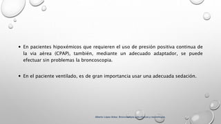  En pacientes hipoxémicos que requieren el uso de presión positiva continua de
la via aérea (CPAP), también, mediante un adecuado adaptador, se puede
efectuar sin problemas la broncoscopia.
 En el paciente ventilado, es de gran importancia usar una adecuada sedación.
Alberto López Aráoz. Broncoscopia para clínicos y neumólogos.
 