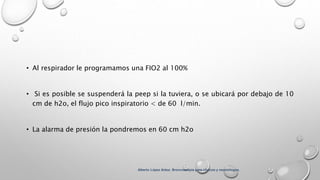 • Al respirador le programamos una FIO2 al 100%
• Si es posible se suspenderá la peep si la tuviera, o se ubicará por debajo de 10
cm de h2o, el flujo pico inspiratorio < de 60 l/min.
• La alarma de presión la pondremos en 60 cm h2o
Alberto López Aráoz. Broncoscopia para clínicos y neumólogos.
 