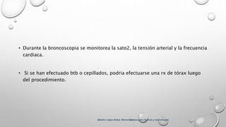 • Durante la broncoscopia se monitorea la sato2, la tensión arterial y la frecuencia
cardiaca.
• Si se han efectuado btb o cepillados, podria efectuarse una rx de tórax luego
del procedimiento.
Alberto López Aráoz. Broncoscopia para clínicos y neumólogos.
 