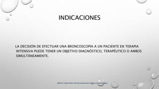 INDICACIONES
LA DECISIÓN DE EFECTUAR UNA BRONCOSCOPIA A UN PACIENTE EN TERAPIA
INTENSIVA PUEDE TENER UN OBJETIVO DIAGNÓSTICO, TERAPÉUTICO O AMBOS
SIMULTÁNEAMENTE.
Alberto López Aráoz. Broncoscopia para clínicos y neumólogos.
 