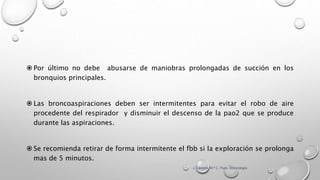  Por último no debe abusarse de maniobras prolongadas de succión en los
bronquios principales.
 Las broncoaspiraciones deben ser intermitentes para evitar el robo de aire
procedente del respirador y disminuir el descenso de la pao2 que se produce
durante las aspiraciones.
 Se recomienda retirar de forma intermitente el fbb si la exploración se prolonga
mas de 5 minutos.
J. Castella; M.ª C. Puzo. Broncología
 