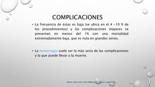 COMPLICACIONES
• La frecuencia de éstas es baja (se ubica en el 4 -10 % de
los procedimientos) y las complicaciones mayores se
presentan en menos del 1% con una mortalidad
extremadamente baja, que es nula en grandes series.
• La hemorragia suele ser la más seria de las complicaciones
y la que puede llevar a la muerte.
Alberto López Aráoz. Broncoscopia para clínicos y neumólogos.
 