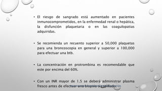 • El riesgo de sangrado está aumentado en pacientes
inmunocomprometidos, en la enfermedad renal o hepática,
la disfunción plaquetaria o en las coagulopatias
adquiridas.
• Se recomienda un recuento superior a 50,000 plaquetas
para una broncoscopia en general y superior a 100,000
para efectuar una btb.
• La concentración en protrombina es recomendable que
este por encima del 60%.
• Con un INR mayor de 1.5 se deberá administrar plasma
fresco antes de efectuar una biopsia o cepillado.Alberto López Aráoz. Broncoscopia para clínicos y neumólogos.
 