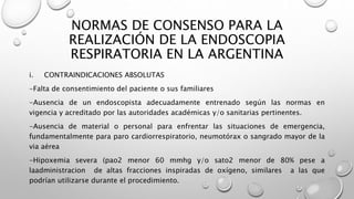 NORMAS DE CONSENSO PARA LA
REALIZACIÓN DE LA ENDOSCOPIA
RESPIRATORIA EN LA ARGENTINA
i. CONTRAINDICACIONES ABSOLUTAS
-Falta de consentimiento del paciente o sus familiares
-Ausencia de un endoscopista adecuadamente entrenado según las normas en
vigencia y acreditado por las autoridades académicas y/o sanitarias pertinentes.
-Ausencia de material o personal para enfrentar las situaciones de emergencia,
fundamentalmente para paro cardiorrespiratorio, neumotórax o sangrado mayor de la
via aérea
-Hipoxemia severa (pao2 menor 60 mmhg y/o sato2 menor de 80% pese a
laadministracion de altas fracciones inspiradas de oxígeno, similares a las que
podrían utilizarse durante el procedimiento.
 