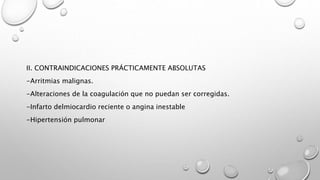 II. CONTRAINDICACIONES PRÁCTICAMENTE ABSOLUTAS
-Arritmias malignas.
-Alteraciones de la coagulación que no puedan ser corregidas.
-Infarto delmiocardio reciente o angina inestable
-Hipertensión pulmonar
 