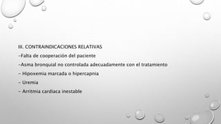 III. CONTRAINDICACIONES RELATIVAS
-Falta de cooperación del paciente
-Asma bronquial no controlada adecuadamente con el tratamiento
- Hipoxemia marcada o hipercapnia
- Uremia
- Arritmia cardiaca inestable
 