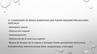 IV. CONDICIONES DE RIESGO AUMENTADO QUE PUEDEN REQUERIR PRECAUCIONES
ESPECIALES
-Hemoptisis masiva
-Obstruccion traqueal
-Inmunosupresión
-Obstrucción de la vena cava superior
-Biopsia de lesiones de la traquea o bronquio fuente parcialmente obstructivas
Procedimientos intervencionistas (laser, braquiterapia, criocirugía)
 