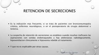 RETENCION DE SECRECIONES
 Es la indicación mas frecuente, si se trata de pacientes con bronconeumopatia
crónica, enfermos neurológicos, o en el postoperatorio de cirugía abdominal o
torácica.
 La sospecha de retención de secreciones se establece cuando resultan ineficaces las
aspiraciones con sondas endotraqueales y hay atelectasias radiológicamente,
hipoventilacion clínicamente e hipoxemia rebelde al tratamiento.
 Y que no es explicable por otras causas.
J. Castella; M.ª C. Puzo. Broncología
 