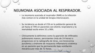 NEUMONIA ASOCIADA AL RESPIRADOR.
• La neumonía asociada al respirador (NAR) es la infección
más común en la unidad de terapia intensiva(uti).
• Su incidencia va desde el 25% en la población general de
uti hasta el 70% en pacientes con distrés respiratorio y la
mortalidad oscila entre 35 y 90%.
• Clínicamente la definimos como la aparición de infiltrados
pulmonares nuevos, persistentes (más de 24 horas) o
progresivos en la radiografía de tórax, con broncorrea
purulenta y síndrome de respuesta inflamatoria sistémica
en un paciente que ha permanecido bajo ventilación
mecánica por más de 72 horas.
Alberto López Aráoz. Broncoscopia para clínicos y neumólogos.
 