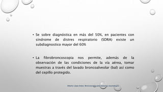 • Se sobre diagnóstica en más del 50%, en pacientes con
síndrome de distres respiratorio (SDRA) existe un
subdiagnostico mayor del 60%
• La fibrobroncoscopia nos permite, además de la
observación de las condiciones de la vía aérea, tomar
muestras a través del lavado broncoalveolar (bal) así como
del cepillo protegido.
Alberto López Aráoz. Broncoscopia para clínicos y neumólogos.
 