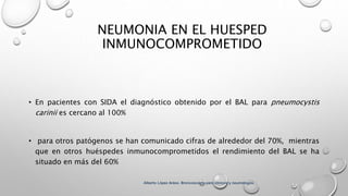 NEUMONIA EN EL HUESPED
INMUNOCOMPROMETIDO
• En pacientes con SIDA el diagnóstico obtenido por el BAL para pneumocystis
carinii es cercano al 100%
• para otros patógenos se han comunicado cifras de alrededor del 70%, mientras
que en otros huéspedes inmunocomprometidos el rendimiento del BAL se ha
situado en más del 60%
Alberto López Aráoz. Broncoscopia para clínicos y neumólogos.
 