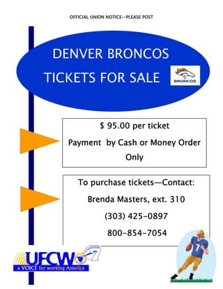 OFFICIAL UNION NOTICE—PLEASE POST




 DENVER BRONCOS
TICKETS FOR SALE


              $ 95.00 per ticket

   Payment by Cash or Money Order
                         Only


      To purchase tickets—Contact:

          Brenda Masters, ext. 310

                (303) 425-0897

                 800-854-7054
 