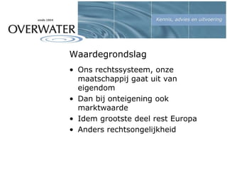 Waardegrondslag
• Ons rechtssysteem, onze
maatschappij gaat uit van
eigendom
• Dan bij onteigening ook
marktwaarde
• Idem grootste deel rest Europa
• Anders rechtsongelijkheid
 